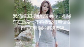 安然骚宝贝玩剧情演绎，和房东在做爱，不料老公打电话女上位无套啪啪销魂操逼