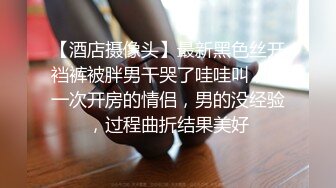 【酒店摄像头】最新黑色丝开裆裤被胖男干哭了哇哇叫，第一次开房的情侣，男的没经验，过程曲折结果美好