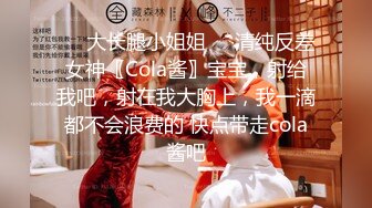 ㊙️大长腿小姐姐㊙️清纯反差女神〖Cola酱〗宝宝，射给我吧，射在我大胸上，我一滴都不会浪费的 快点带走cola酱吧