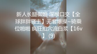 新人长腿御姐 深喉口交【全球胖胖骚主】无套爆操~骑乘位啪啪 疯狂扣穴流白浆【16v】 (9)