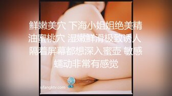 鲜嫩美穴 下海小姐姐绝美精油蜜桃穴 湿嫩鲜滑极致诱人 隔着屏幕都想深入蜜壶 敏感蠕动非常有感觉