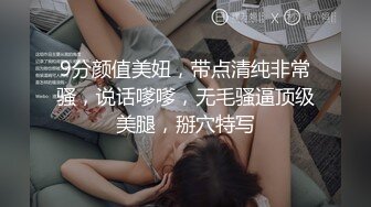 9分颜值美妞，带点清纯非常骚，说话嗲嗲，无毛骚逼顶级美腿，掰穴特写