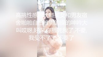 高挑性感的长腿美女和男友宿舍啪啪自拍被男的操的呻吟大叫哎呀,好深,你插死我了,不要,我受不了了,不要了