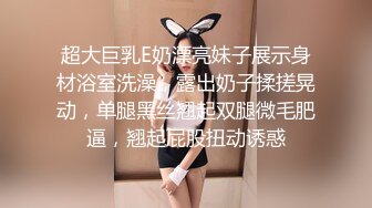 超大巨乳E奶漂亮妹子展示身材浴室洗澡，露出奶子揉搓晃动，单腿黑丝翘起双腿微毛肥逼，翘起屁股扭动诱惑