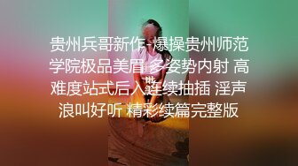 贵州兵哥新作-爆操贵州师范学院极品美眉 多姿势内射 高难度站式后入连续抽插 淫声浪叫好听 精彩续篇完整版