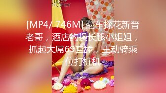 [MP4/ 746M] 翻车探花新晋老哥，酒店约操长腿小姐姐，抓起大屌69互舔，主动骑乘位打桩机