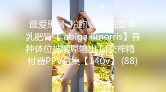 最爱黑屌  粉鲍 媚黑白皮 丰乳肥臀【 abigaiilmorris】各种体位被黑屌输出 口交榨精  付费PPV合集【140v】 (88)