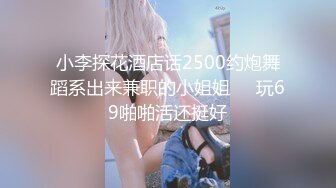 小李探花酒店话2500约炮舞蹈系出来兼职的小姐姐❤️玩69啪啪活还挺好