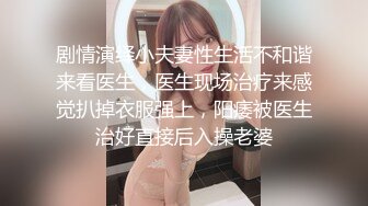 剧情演绎小夫妻性生活不和谐来看医生，医生现场治疗来感觉扒掉衣服强上，阳痿被医生治好直接后入操老婆