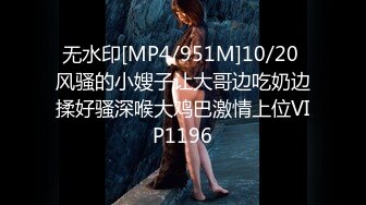 无水印[MP4/951M]10/20 风骚的小嫂子让大哥边吃奶边揉好骚深喉大鸡巴激情上位VIP1196