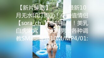 【新片速遞】 ⚫️⚫️最新10月无水印订阅①！高颜值情侣【sora_ch_】推特福利！美乳白虎嫩穴，被大屌男友各种调教SM啪啪[3810M/MP4/01:13:05]