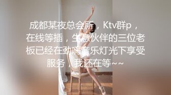 成都某夜总会所，Ktv群p，在线等插，生意伙伴的三位老板已经在劲嗨音乐灯光下享受服务，我还在等~~