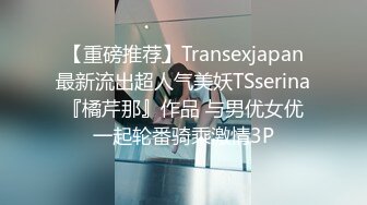 【重磅推荐】Transexjapan最新流出超人气美妖TSserina『橘芹那』作品 与男优女优一起轮番骑乘激情3P