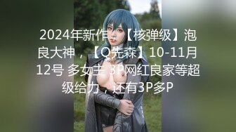 2024年新作，【核弹级】泡良大神，【Q先森】10-11月12号 多女主 3P网红良家等超级给力，还有3P多P