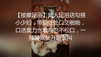 【按摩足浴】新人足浴店勾搭小少妇，带回住处口交啪啪，口活卖力含着鸡巴不松口，一插骚穴就开始浪叫