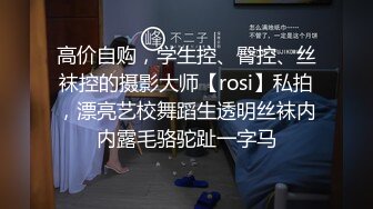 高价自购，学生控、臀控、丝袜控的摄影大师【rosi】私拍，漂亮艺校舞蹈生透明丝袜内内露毛骆驼趾一字马