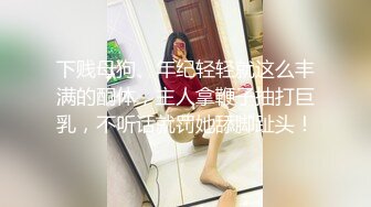 下贱母狗、年纪轻轻就这么丰满的酮体，主人拿鞭子抽打巨乳，不听话就罚她舔脚趾头！