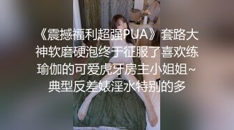 《震撼福利超强PUA》套路大神软磨硬泡终于征服了喜欢练瑜伽的可爱虎牙房主小姐姐~典型反差婊淫水特别的多