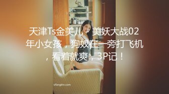 天津Ts金美儿 - 美妖大战02年小女孩，狗奴在一旁打飞机，看着就爽，3P记！