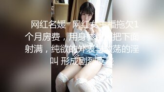 ✿网红名媛✿网红女主播拖欠1个月房费，用身体偿还把下面射满，纯欲的外表与放荡的淫叫 形成剧烈反差