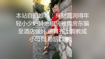 本站自拍推荐：身材圆润得年轻小少妇异地租房被男房东骗至酒店强奸,道具齐上调教成小母狗,最后口爆。