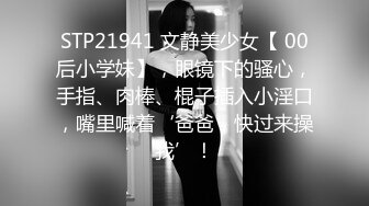 STP21941 文静美少女【 00后小学妹】，眼镜下的骚心，手指、肉棒、棍子插入小淫口，嘴里喊着‘爸爸，快过来操我’！