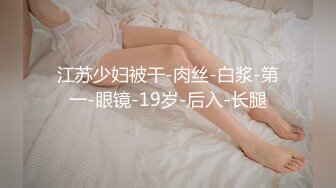 江苏少妇被干-肉丝-白浆-第一-眼镜-19岁-后入-长腿