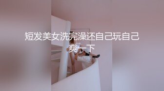 短发美女洗完澡还自己玩自己爽一下