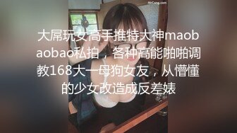 大屌玩女高手推特大神maobaobao私拍，各种高能啪啪调教168大一母狗女友，从懵懂的少女改造成反差婊