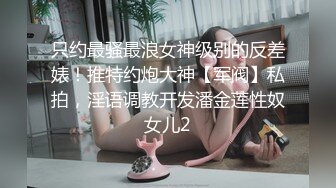 只约最骚最浪女神级别的反差婊！推特约炮大神【军阀】私拍，淫语调教开发潘金莲性奴女儿2