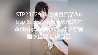 STP23629 这货简直绝了&nbsp;&nbsp;不当演员都屈才&nbsp;&nbsp;长发妹子穿着睡衣自慰 自虐自己