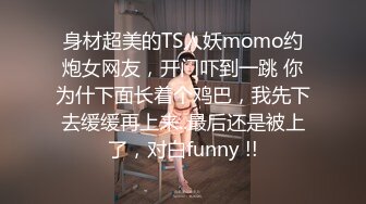 身材超美的TS人妖momo约炮女网友，开门吓到一跳 你为什下面长着个鸡巴，我先下去缓缓再上来..最后还是被上了，对白funny !!