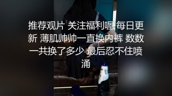 推荐观片 关注福利喔 每日更新 薄肌帅帅一直换内裤 数数一共换了多少 最后忍不住喷涌