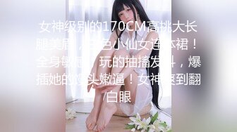 女神级别的170CM高挑大长腿美眉，白色小仙女连体裙！全身敏感，玩的抽搐发抖，爆插她的馒头嫩逼！女神爽到翻白眼