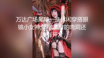 万达广场尾随一身休闲穿搭眼镜小女神,娇嫩紧窄的肉洞还没有开发