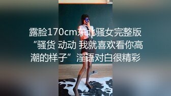 露脸170cm东北骚女完整版“骚货 动动 我就喜欢看你高潮的样子”淫语对白很精彩