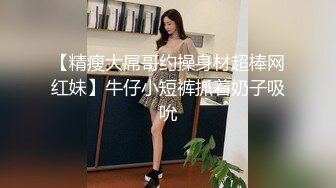 【精瘦大屌哥约操身材超棒网红妹】牛仔小短裤抓着奶子吸吮