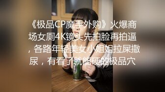 《极品CP魔手外购》火爆商场女厕4K镜头先拍脸再拍逼，各路年轻美女小姐姐拉屎撒尿，有看了就能硬的极品穴