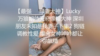 【最强❤️绿妻大神】Lucky✿ 万狼期待天府绿帽大神 深圳朋友未知是我妻子下集2 狗链调教性爱 爆肏女神呻吟都让你飙精