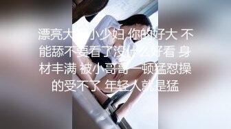 漂亮大奶小少妇 你的好大 不能舔不要看了没什么好看 身材丰满 被小哥哥一顿猛怼操的受不了 年轻人就是猛