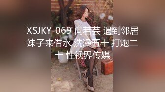 XSJKY-069 向若芸 遇到邻居妹子来借水 洗澡五十 打炮二十 性视界传媒