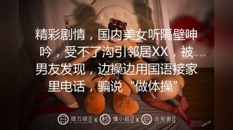 精彩剧情，国内美女听隔壁呻吟，受不了沟引邻居XX，被男友发现，边操边用国语接家里电话，骗说“做体操”