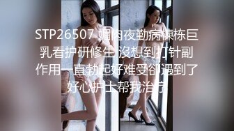 STP26507 媚肉夜勤病棟栋巨乳看护研修生 沒想到打针副作用一直勃起好难受卻遇到了好心护士帮我治疗