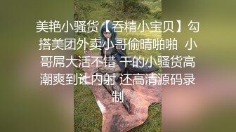 美艳小骚货【吞精小宝贝】勾搭美团外卖小哥偷晴啪啪  小哥屌大活不错 干的小骚货高潮爽到让内射 还高清源码录制