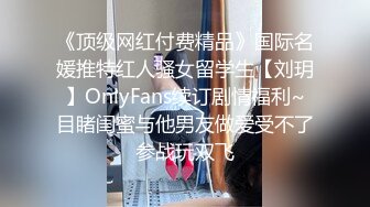 《顶级网红付费精品》国际名媛推特红人骚女留学生【刘玥】OnlyFans续订剧情福利~目睹闺蜜与他男友做爱受不了参战玩双飞