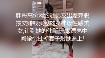 胖哥高价网约趁男友出差兼职援交赚钱买包的女神级性感美女,让到她的住所干,太漂亮中间偷偷扯掉套子射她逼上!