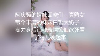 阿庆骚的姐妹闺蜜们，真熟女带个丰满的妹妹白皙大奶子，卖力身后销魂表情欲仙欲死看了鸡儿硬起来