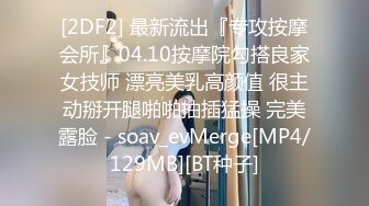 [2DF2] 最新流出『专攻按摩会所』04.10按摩院勾搭良家女技师 漂亮美乳高颜值 很主动掰开腿啪啪抽插猛操 完美露脸 - soav_evMerge[MP4/129MB][BT种子]