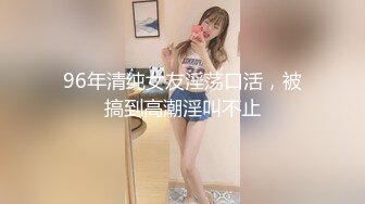 96年清纯女友淫荡口活，被搞到高潮淫叫不止