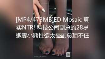 [MP4/473MB]ED Mosaic 真实NTR! 科技公司副总的28岁嫩妻小熊性欲太强副总顶不住